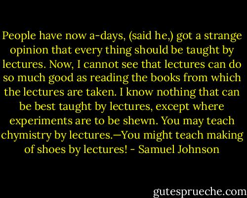 People have now a-days, (said he,) got a strange opinion that every thing should be taught by lectures. Now, I cannot see that lectures can do so much good as reading the books from which the lectures are taken. I know nothing that can be best taught by lectures, except where experiments are to be shewn. You may teach chymistry by lectures.—You might teach making of shoes by lectures! - Samuel Johnson