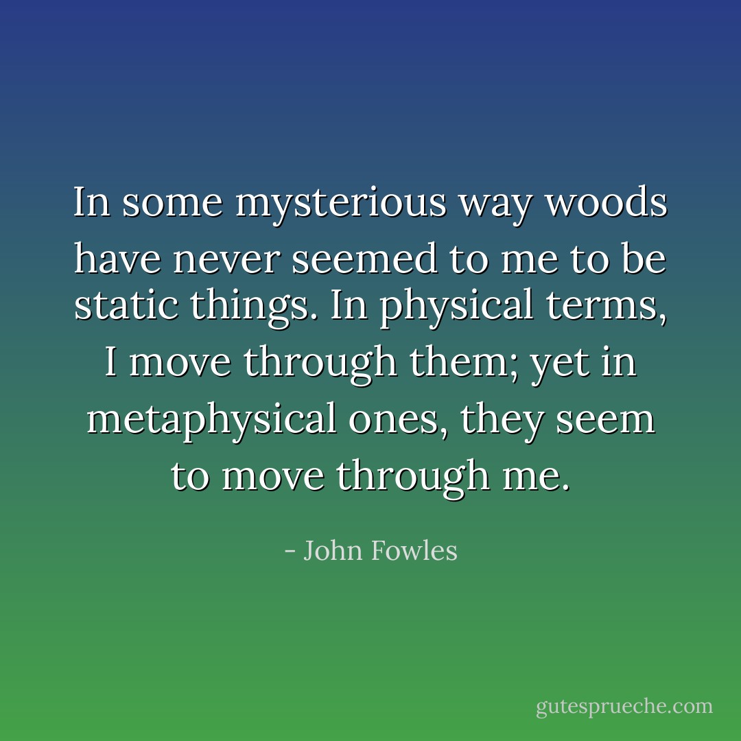 In some mysterious way woods have never seemed to me to be static things. In physical terms, I move through them; yet in metaphysical ones, they seem to move through me. - John Fowles