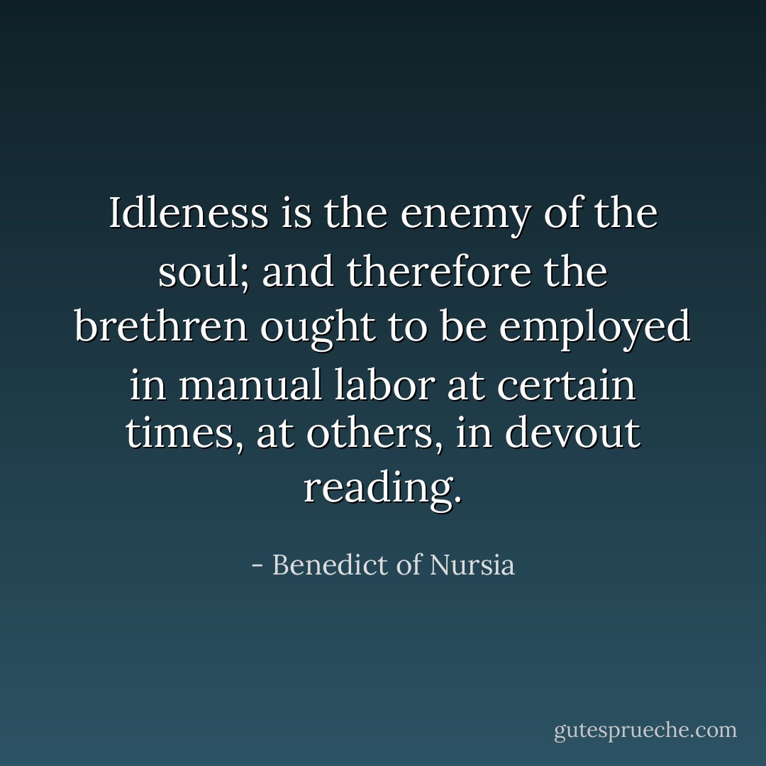 Idleness is the enemy of the soul; and therefore the brethren ought to be employed in manual labor at certain times, at others, in devout reading. - Benedict of Nursia
