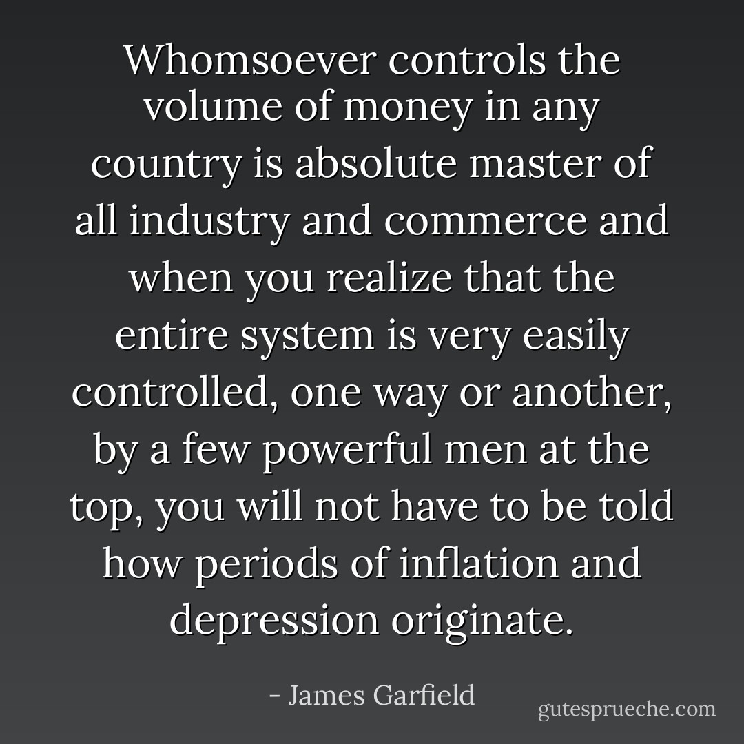 Whomsoever controls the volume of money in any country is absolute master of all industry and commerce and when you realize that the entire system is very easily controlled, one way or another, by a few powerful men at the top, you will not have to be told how periods of inflation and depression originate. - James Garfield