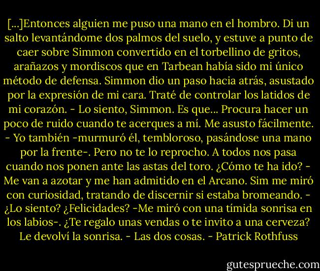 [...]Entonces alguien me puso una mano en el hombro. Di un salto levantándome dos palmos del suelo, y estuve a punto de caer sobre Simmon convertido en el torbellino de gritos, arañazos y mordiscos que en Tarbean había sido mi único método de defensa.<br />Simmon dio un paso hacia atrás, asustado por la expresión de mi cara.<br />Traté de controlar los latidos de mi corazón.<br />- Lo siento, Simmon. Es que... Procura hacer un poco de ruido cuando te acerques a mí. Me asusto fácilmente.<br />- Yo también -murmuró él, tembloroso, pasándose una mano por la frente-. Pero no te lo reprocho. A todos nos pasa cuando nos ponen ante las astas del toro. ¿Cómo te ha ido?<br />- Me van a azotar y me han admitido en el Arcano.<br />Sim me miró con curiosidad, tratando de discernir si estaba bromeando.<br />- ¿Lo siento? ¿Felicidades? -Me miró con una tímida sonrisa en los labios-. ¿Te regalo unas vendas o te invito a una cerveza?<br />Le devolví la sonrisa.<br />- Las dos cosas. - Patrick Rothfuss