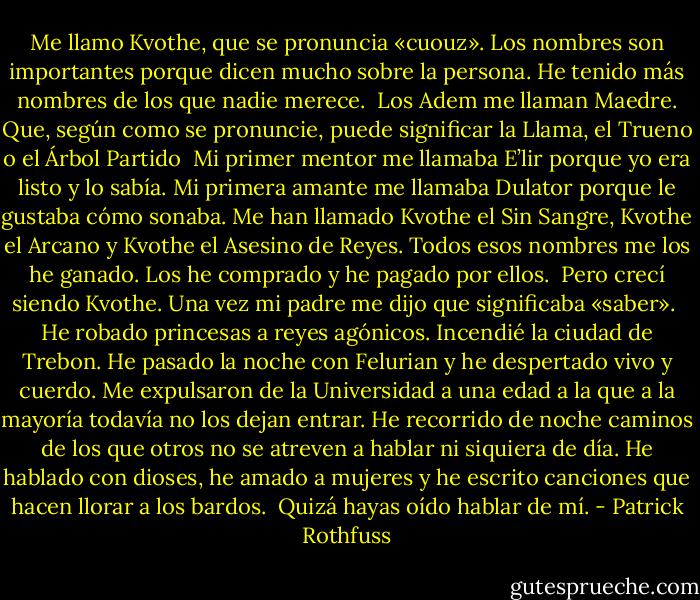 Me llamo Kvothe, que se pronuncia «cuouz».<br />Los nombres son importantes porque dicen mucho sobre la persona.<br />He tenido más nombres de los que nadie merece.<br /><br />Los Adem me llaman Maedre. Que, según como se pronuncie,<br />puede significar la Llama, el Trueno o el Árbol Partido<br /><br />Mi primer mentor me llamaba E’lir porque yo era listo y lo sabía.<br />Mi primera amante me llamaba Dulator porque le gustaba cómo sonaba. Me han llamado Kvothe el Sin Sangre, Kvothe el Arcano y Kvothe el Asesino de Reyes. Todos esos nombres me los he ganado.<br />Los he comprado y he pagado por ellos.<br /><br />Pero crecí siendo Kvothe. Una vez mi padre me dijo que significaba «saber».<br /><br />He robado princesas a reyes agónicos.<br />Incendié la ciudad de Trebon.<br />He pasado la noche con Felurian y he despertado vivo y cuerdo.<br />Me expulsaron de la Universidad a una edad a la que a la mayoría todavía no los dejan entrar.<br />He recorrido de noche caminos de los que otros no se atreven a hablar ni siquiera de día.<br />He hablado con dioses, he amado a mujeres y he escrito canciones que hacen llorar a los bardos.<br /><br />Quizá hayas oído hablar de mí. - Patrick Rothfuss