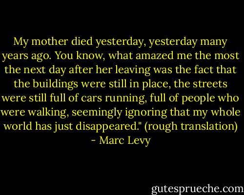 My mother died yesterday, yesterday many years ago. You know, what amazed me the most the next day after her leaving was the fact that the buildings were still in place, the streets were still full of cars running, full of people who were walking, seemingly ignoring that my whole world has just disappeared."<br />(rough translation) - Marc Levy