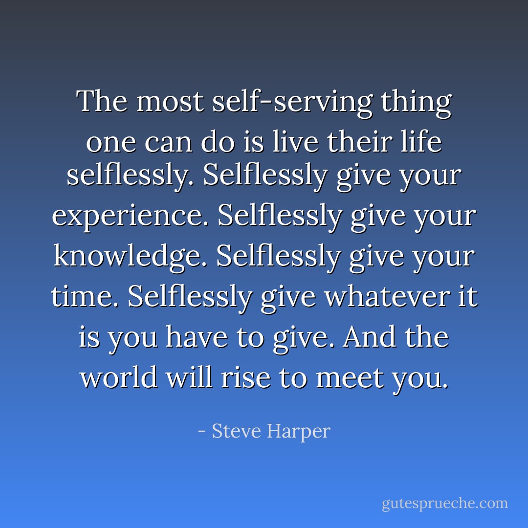 The most self-serving thing one can do is live their life selflessly. Selflessly give your experience. Selflessly give your knowledge. Selflessly give your time. Selflessly give whatever it is you have to give. And the world will rise to meet you. - Steve Harper