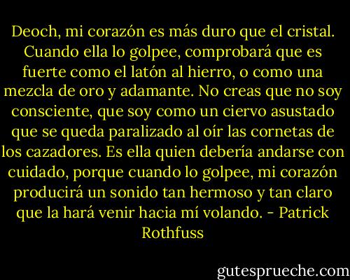Deoch, mi corazón es más duro que el cristal. Cuando ella lo golpee, comprobará que es fuerte como el latón al hierro, o como una mezcla de oro y adamante. No creas que no soy consciente, que soy como un ciervo asustado que se queda paralizado al oír las cornetas de los cazadores. Es ella quien debería andarse con cuidado, porque cuando lo golpee, mi corazón producirá un sonido tan hermoso y tan claro que la hará venir hacia mí volando. - Patrick Rothfuss