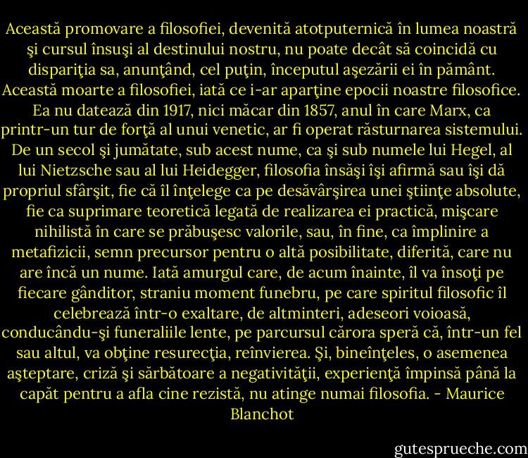 Această promovare a filosofiei, devenită atotputernică în lumea<br />noastră şi cursul însuşi al destinului nostru, nu poate decât să<br />coincidă cu dispariţia sa, anunţând, cel puţin, începutul aşezării ei<br />în pământ. Această moarte a filosofiei, iată ce i-ar aparţine epocii<br />noastre filosofice. Ea nu datează din 1917, nici măcar din 1857, anul<br />în care Marx, ca printr-un tur de forţă al unui venetic, ar fi operat<br />răsturnarea sistemului. De un secol şi jumătate, sub acest nume, ca şi<br />sub numele lui Hegel, al lui Nietzsche sau al lui Heidegger, filosofia<br />însăşi îşi afirmă sau îşi dă propriul sfârşit, fie că îl înţelege ca<br />pe desăvârşirea unei ştiinţe absolute, fie ca suprimare teoretică<br />legată de realizarea ei practică, mişcare nihilistă în care se<br />prăbuşesc valorile, sau, în fine, ca împlinire a metafizicii, semn<br />precursor pentru o altă posibilitate, diferită, care nu are încă un<br />nume. Iată amurgul care, de acum înainte, îl va însoţi pe fiecare<br />gânditor, straniu moment funebru, pe care spiritul filosofic îl<br />celebrează într-o exaltare, de altminteri, adeseori voioasă,<br />conducându-şi funeraliile lente, pe parcursul cărora speră că, într-un<br />fel sau altul, va obţine resurecţia, reînvierea. Şi, bineînţeles, o<br />asemenea aşteptare, criză şi sărbătoare a negativităţii, experienţă<br />împinsă până la capăt pentru a afla cine rezistă, nu atinge numai<br />filosofia. - Maurice Blanchot