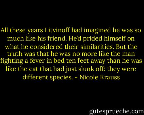 All these years Litvinoff had imagined he was so much like his friend. He’d prided himself on what he considered their similarities. But the truth was that he was no more like the man fighting a fever in bed ten feet away than he was like the cat that had just slunk off: they were different species. - Nicole Krauss