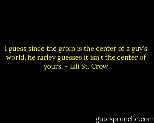I guess since the groin is the center of a guy's world, he rarley guesses it isn't the center of yours. - Lili St. Crow
