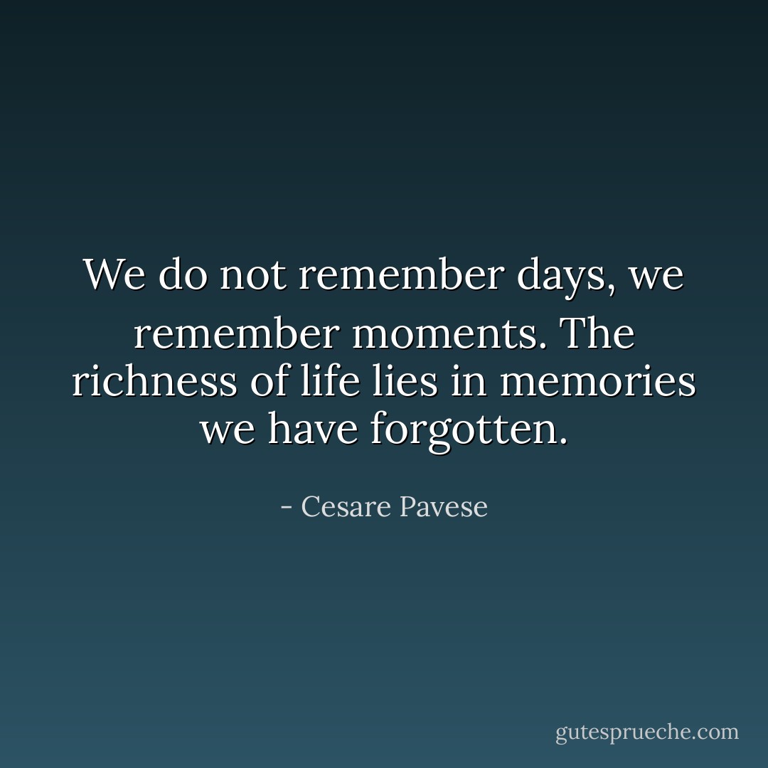 We do not remember days, we remember moments. The richness of life lies in memories we have forgotten. - Cesare Pavese