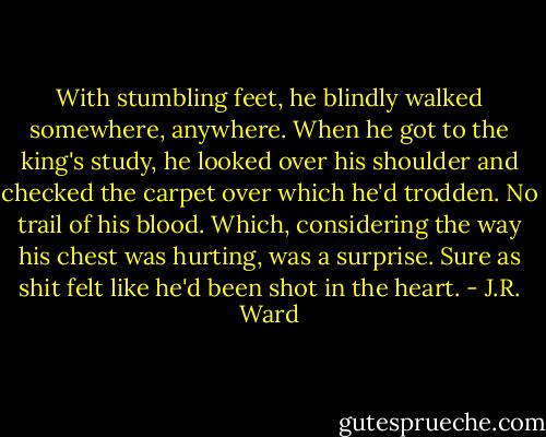 With stumbling feet, he blindly walked somewhere, anywhere. When he got to the king's study, he looked over his shoulder and checked the carpet over which he'd trodden. No trail of his blood. Which, considering the way his chest was hurting, was a surprise. Sure as shit felt like he'd been shot in the heart. - J.R. Ward