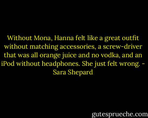 Without Mona, Hanna felt like a great outfit without matching accessories, a screw-driver that was all orange juice and no vodka, and an iPod without headphones. She just felt wrong. - Sara Shepard