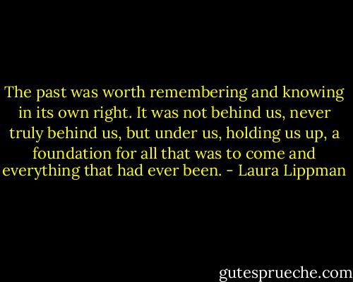 The past was worth remembering and knowing in its own right. It was not behind us, never truly behind us, but under us, holding us up, a foundation for all that was to come and everything that had ever been. - Laura Lippman