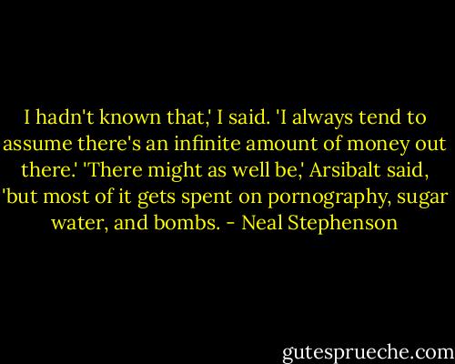 I hadn't known that,' I said. 'I always tend to assume there's an infinite amount of money out there.' 'There might as well be,' Arsibalt said, 'but most of it gets spent on pornography, sugar water, and bombs. - Neal Stephenson