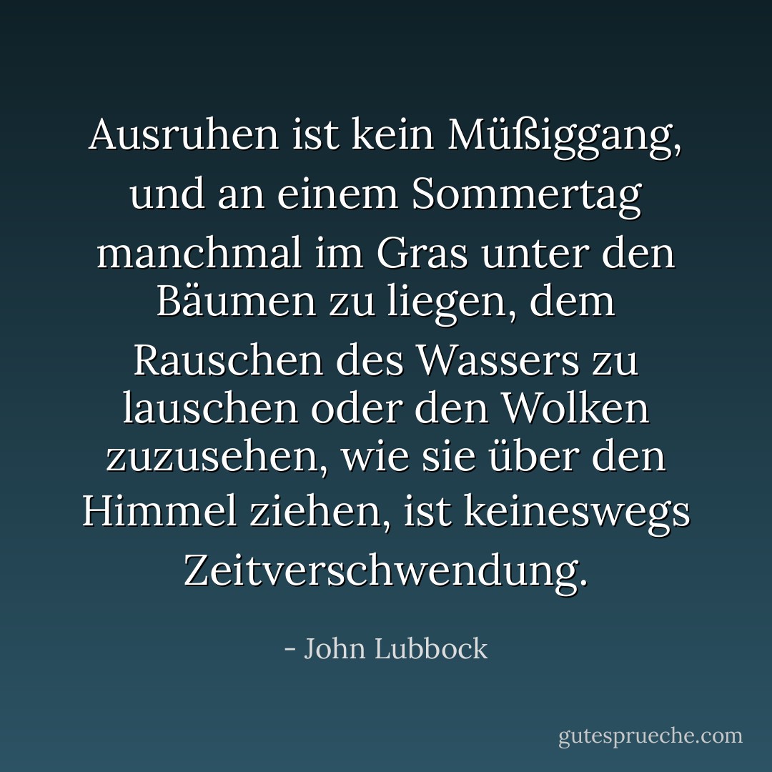 Ausruhen ist kein Müßiggang, und an einem Sommertag manchmal im Gras unter den Bäumen zu liegen, dem Rauschen des Wassers zu lauschen oder den Wolken zuzusehen, wie sie über den Himmel ziehen, ist keineswegs Zeitverschwendung. - John Lubbock<
