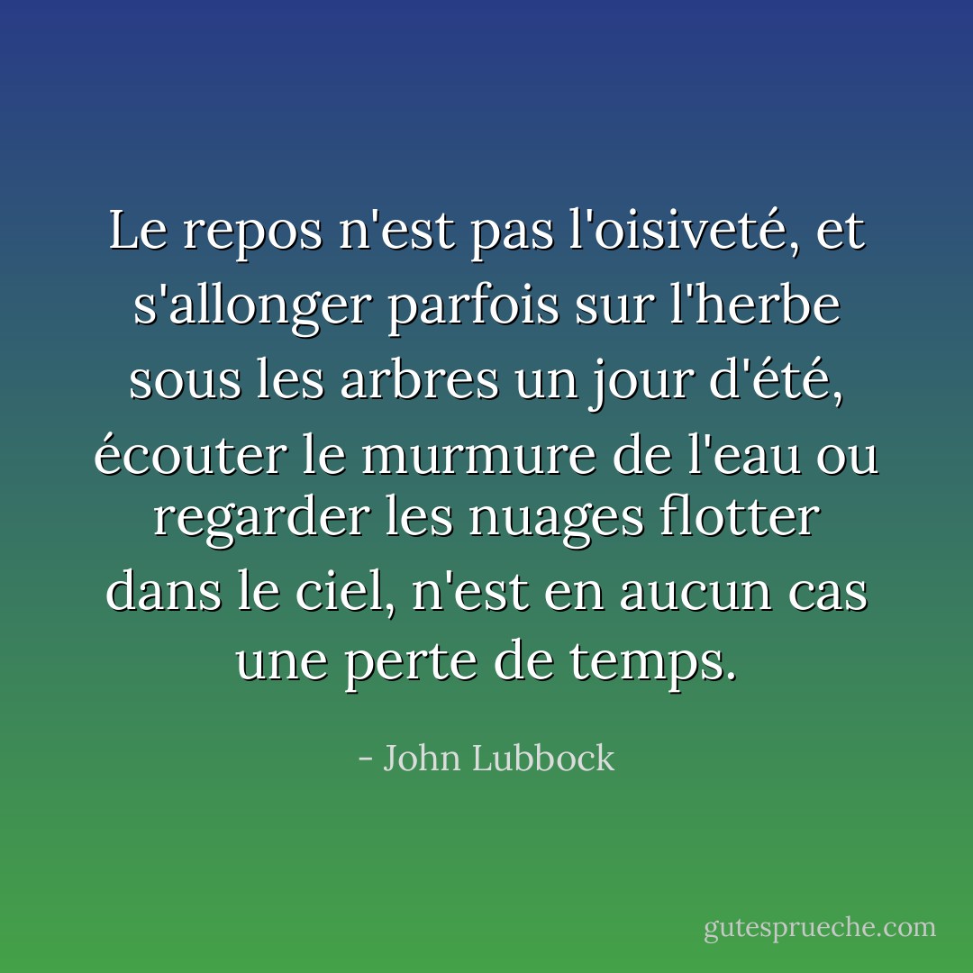 Le repos n'est pas l'oisiveté, et s'allonger parfois sur l'herbe sous les arbres un jour d'été, écouter le murmure de l'eau ou regarder les nuages flotter dans le ciel, n'est en aucun cas une perte de temps. - John Lubbock