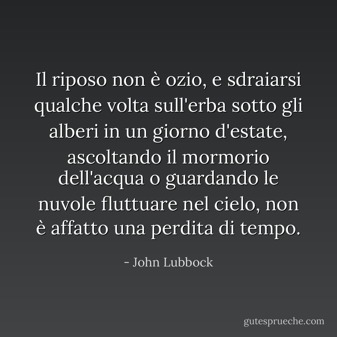 Il riposo non è ozio, e sdraiarsi qualche volta sull'erba sotto gli alberi in un giorno d'estate, ascoltando il mormorio dell'acqua o guardando le nuvole fluttuare nel cielo, non è affatto una perdita di tempo. - John Lubbock