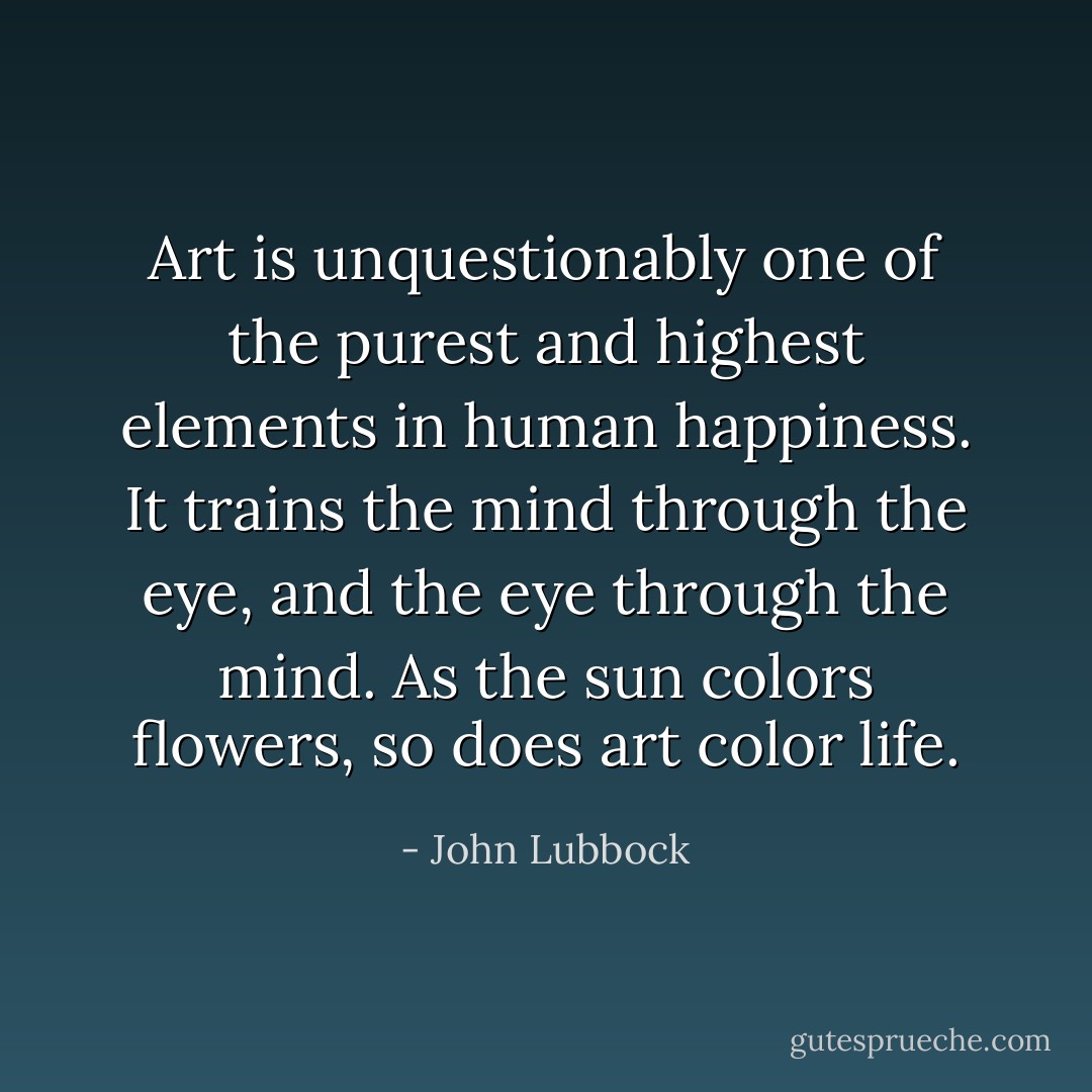 Art is unquestionably one of the purest and highest elements in human happiness. It trains the mind through the eye, and the eye through the mind. As the sun colors flowers, so does art color life. - John Lubbock