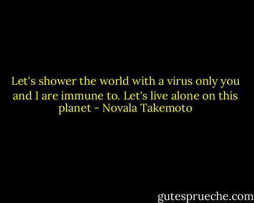 Let's shower the world with a virus only you and I are immune to. Let's live alone on this planet - Novala Takemoto