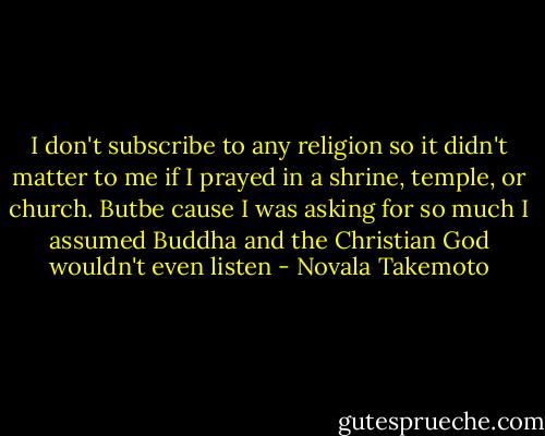 I don't subscribe to any religion so it didn't matter to me if I prayed in a shrine, temple, or church. Butbe cause I was asking for so much I assumed Buddha and the Christian God wouldn't even listen - Novala Takemoto