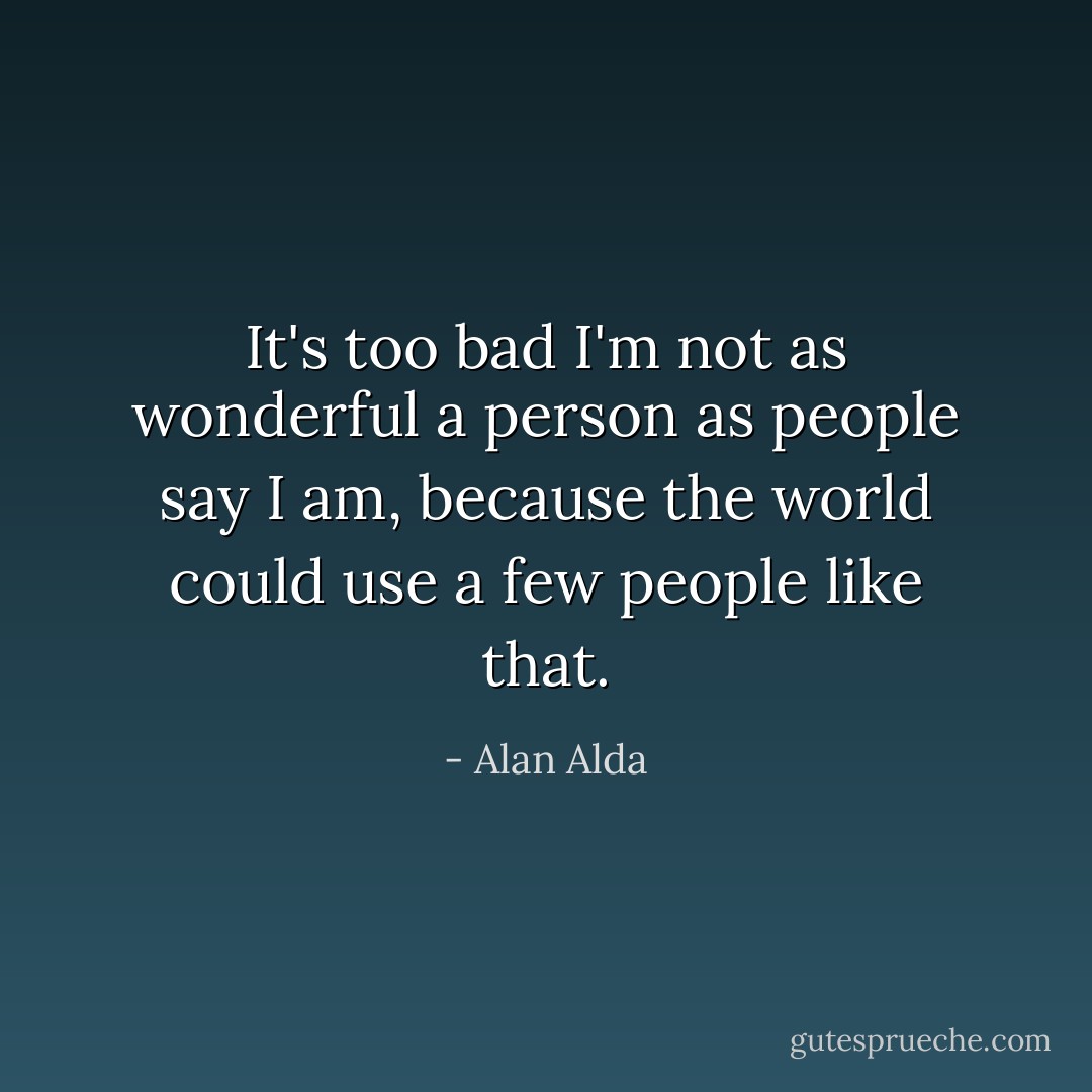 It's too bad I'm not as wonderful a person as people say I am, because the world could use a few people like that. - Alan Alda
