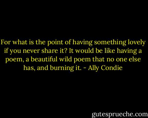 For what is the point of<br />having something lovely if you never share it?<br />It would be like having a poem, a beautiful wild poem that no<br />one else has, and burning it. - Ally Condie