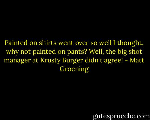 Painted on shirts went over so well I thought, why not painted on pants? Well, the big shot manager at Krusty Burger didn't agree! - Matt Groening