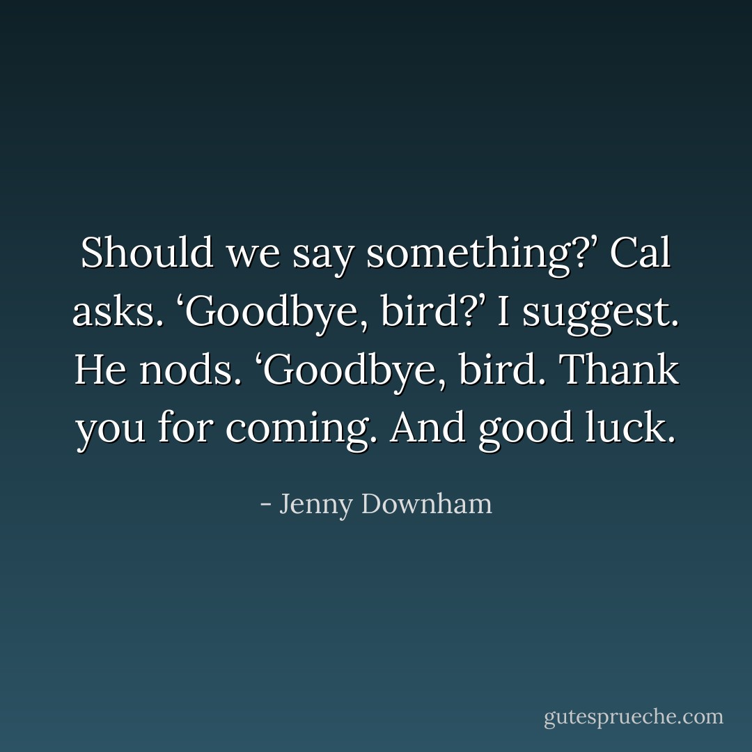 Should we say something?’ Cal asks.<br />‘Goodbye, bird?’ I suggest.<br />He nods. ‘Goodbye, bird. Thank you for coming. And good luck. - Jenny Downham