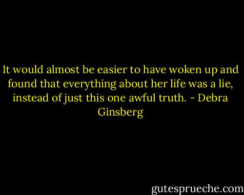 It would almost be easier to have woken up and found that everything about her life was a lie, instead of just this one awful truth. - Debra Ginsberg