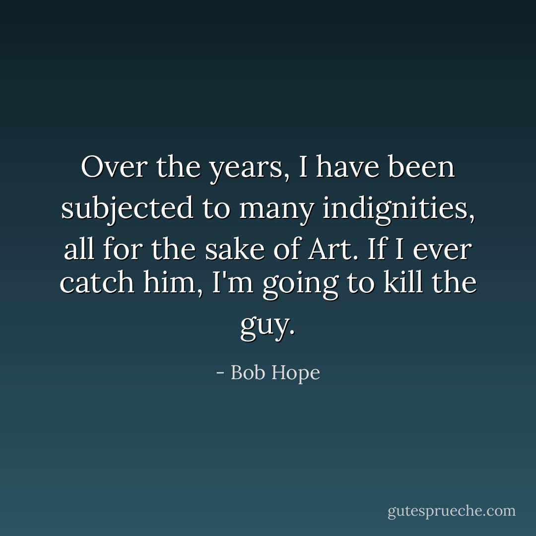 Over the years, I have been subjected to many indignities, all for the sake of Art. If I ever catch him, I'm going to kill the guy. - Bob Hope