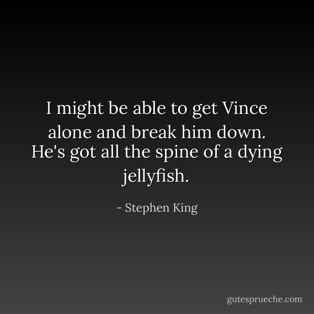 I might be able to get Vince alone and break him down. He's got all the spine of a dying jellyfish. - Stephen King