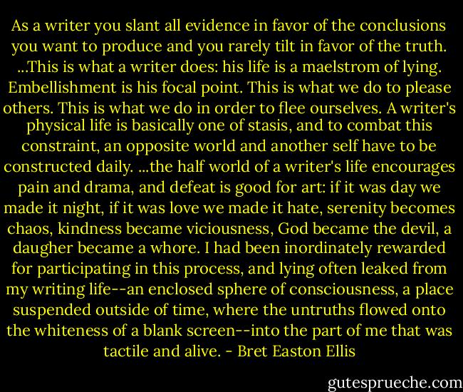 As a writer you slant all evidence in favor of the conclusions you want to produce and you rarely tilt in favor of the truth. ...This is what a writer does: his life is a maelstrom of lying. Embellishment is his focal point. This is what we do to please others. This is what we do in order to flee ourselves. A writer's physical life is basically one of stasis, and to combat this constraint, an opposite world and another self have to be constructed daily. ...the half world of a writer's life encourages pain and drama, and defeat is good for art: if it was day we made it night, if it was love we made it hate, serenity becomes chaos, kindness became viciousness, God became the devil, a daugher became a whore. I had been inordinately rewarded for participating in this process, and lying often leaked from my writing life--an enclosed sphere of consciousness, a place suspended outside of time, where the untruths flowed onto the whiteness of a blank screen--into the part of me that was tactile and alive. - Bret Easton Ellis