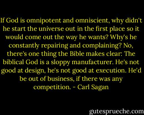 If God is omnipotent and omniscient, why didn't he start the universe out in the first place so it would come out the way he wants? Why's he constantly repairing and complaining? No, there's one thing the Bible makes clear: The biblical God is a sloppy manufacturer. He's not good at design, he's not good at execution. He'd be out of business, if there was any competition. - Carl Sagan
