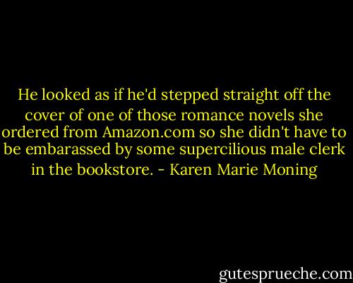 He looked as if he'd stepped straight off the cover of one of those romance novels she ordered from Amazon.com so she didn't have to be embarassed by some supercilious male clerk in the bookstore. - Karen Marie Moning