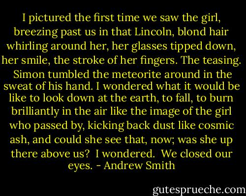I pictured the first time we saw the girl, breezing past us in that Lincoln, blond hair whirling around her, her glasses tipped down, her smile, the stroke of her fingers. The teasing.<br /><br />Simon tumbled the meteorite around in the sweat of his hand. I wondered what it would be like to look down at the earth, to fall, to burn brilliantly in the air like the image of the girl who passed by, kicking back dust like cosmic ash, and could she see that, now; was she up there above us?<br /><br />I wondered.<br /><br />We closed our eyes. - Andrew Smith