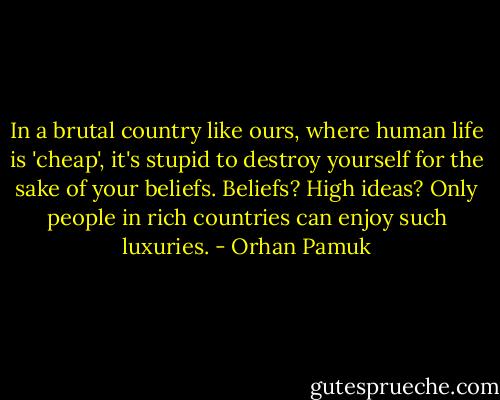 In a brutal country like ours, where human life is 'cheap', it's stupid to destroy yourself for the sake of your beliefs. Beliefs? High ideas? Only people in rich countries can enjoy such luxuries. - Orhan Pamuk
