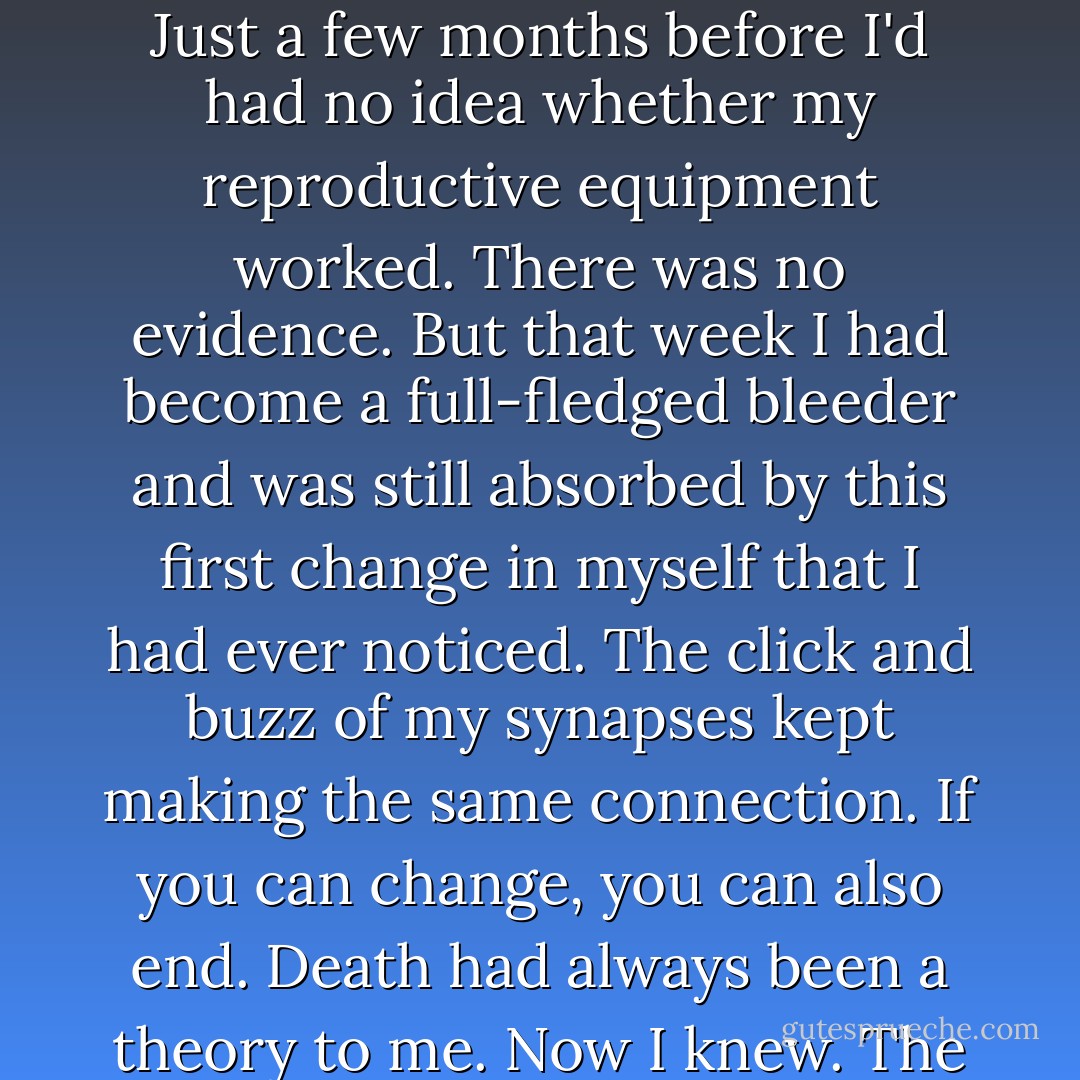 Beside Mama, in my own folding chair, with my feet sticking out in front of me, I thought about my own innards. Just a few months before I'd had no idea whether my reproductive equipment worked. There was no evidence. But that week I had become a full-fledged bleeder and was still absorbed by this first change in myself that I had ever noticed. The click and buzz of my synapses kept making the same connection. If you can change, you can also end. Death had always been a theory to me. Now I knew. The terror hurt good and I nursed it and played it like a loose tooth. - Katherine Dunn