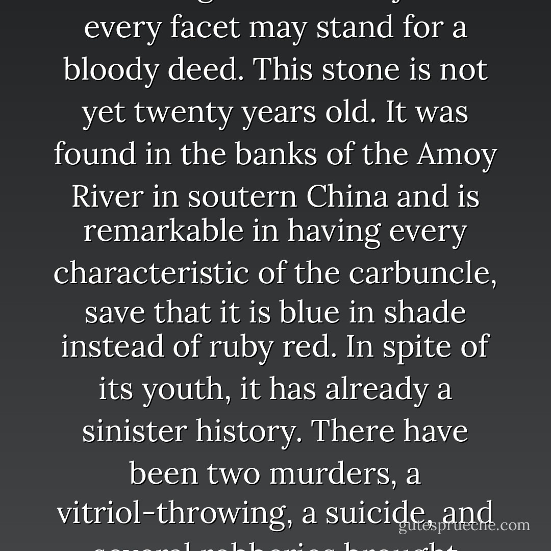 Holmes took up the stone and held it against the light. "It's a bonny thing," said he. "Just see how it glints and sparkles. Of course it is a nucleus and focus of crime. Every good stone is. They are the devil's pet baits. In the larger and older jewels every facet may stand for a bloody deed. This stone is not yet twenty years old. It was found in the banks of the Amoy River in soutern China and is remarkable in having every characteristic of the carbuncle, save that it is blue in shade instead of ruby red. In spite of its youth, it has already a sinister history. There have been two murders, a vitriol-throwing, a suicide, and several robberies brought about for the sake of this forty-grain weight of crystallised charcoal. Who would think that so pretty a toy would be a purveyor to the gallows and the prison? - Arthur Conan Doyle