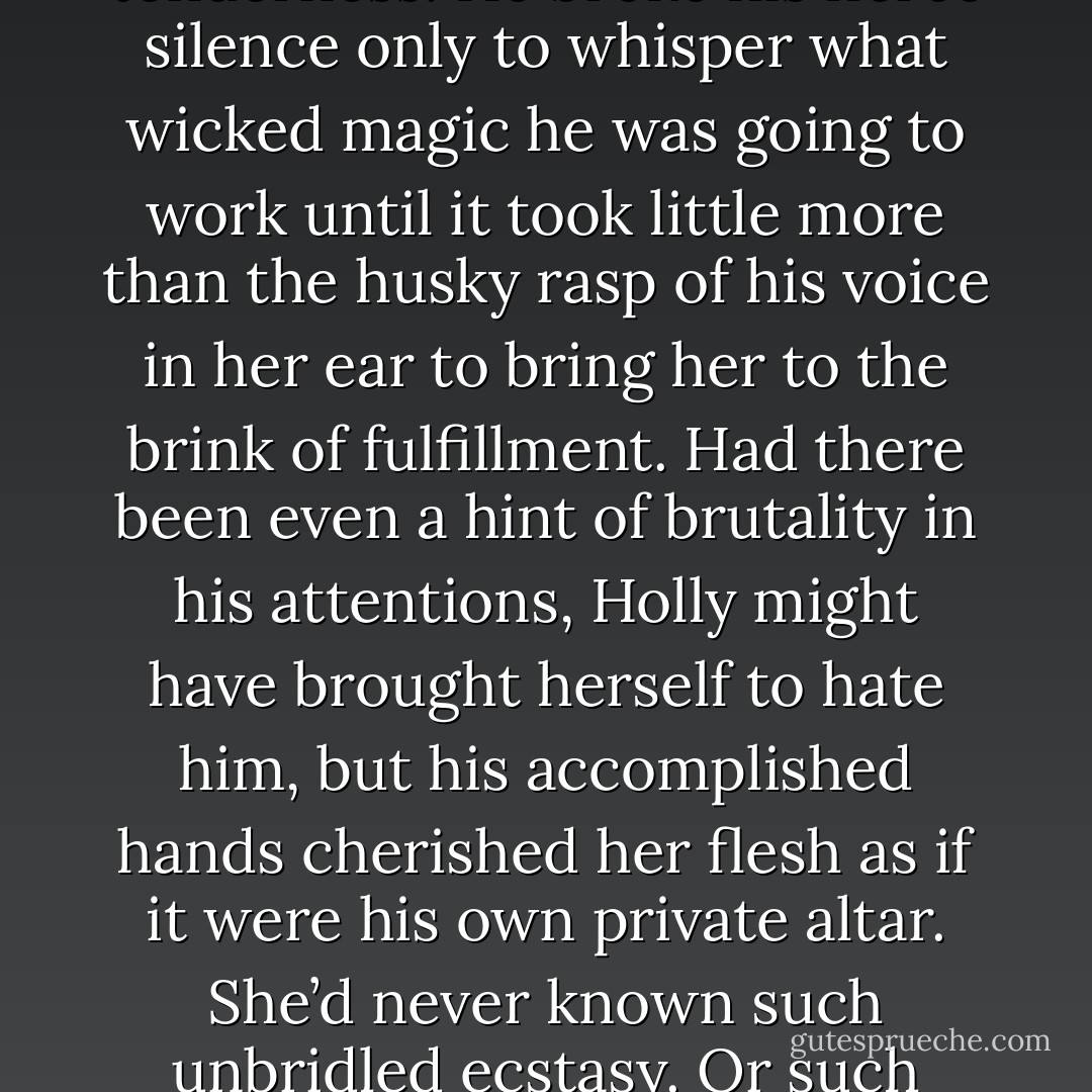 He would not kiss her mouth or allow her to caress him in tenderness. He broke his fierce silence only to whisper what wicked magic he was going to work until it took little more than the husky rasp of his voice in her ear to bring her to the brink of fulfillment. Had there been even a hint of brutality in his attentions, Holly might have brought herself to hate him, but his accomplished hands cherished her flesh as if it were his own private altar. She’d never known such unbridled ecstasy. Or such misery. - Teresa Medeiros