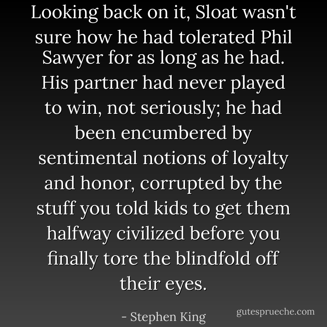 Looking back on it, Sloat wasn't sure how he had tolerated Phil Sawyer for as long as he had. His partner had never played to win, not seriously; he had been encumbered by sentimental notions of loyalty and honor, corrupted by the stuff you told kids to get them halfway civilized before you finally tore the blindfold off their eyes. - Stephen King