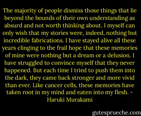 The majority of people dismiss those things that lie beyond the bounds of their own understanding as absurd and not worth thinking about. I myself can only wish that my stories were, indeed, nothing but incredible fabrications. I have stayed alive all these years clinging to the frail hope that these memories of mine were nothing but a dream or a delusion. I have struggled to convince myself that they never happened. But each time I tried to push them into the dark, they came back stronger and more vivid than ever. Like cancer cells, these memories have taken root in my mind and eaten into my flesh. - Haruki Murakami