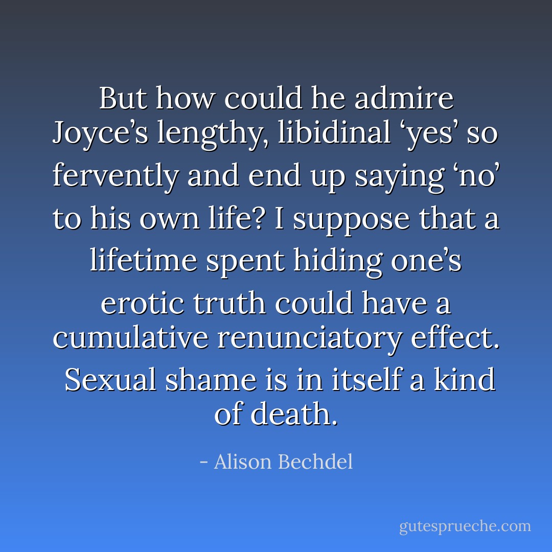 But how could he admire Joyce’s lengthy, libidinal ‘yes’ so fervently and end up saying ‘no’ to his own life? I suppose that a lifetime spent hiding one’s erotic truth could have a cumulative renunciatory effect. <br />Sexual shame is in itself a kind of death. - Alison Bechdel