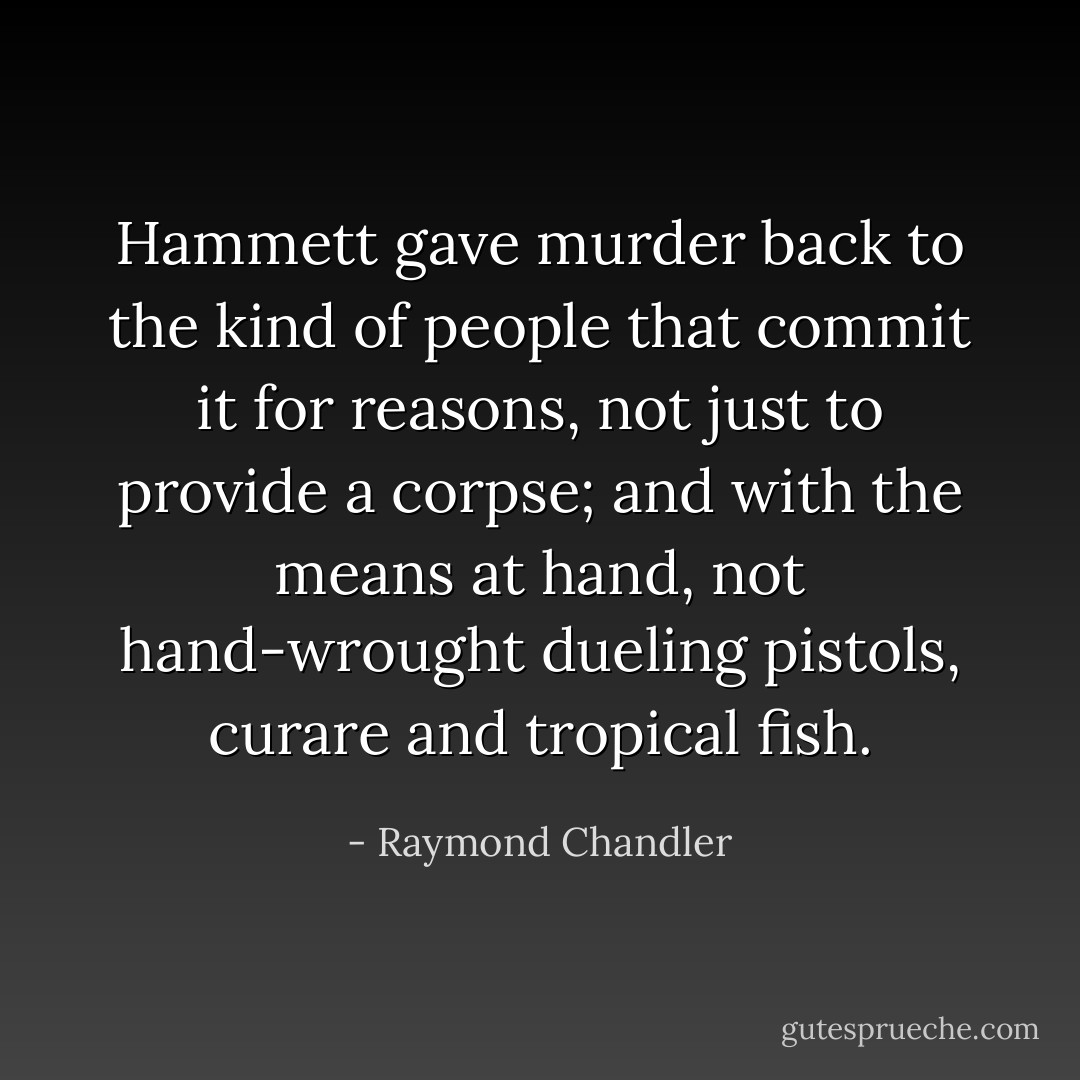 Hammett gave murder back to the kind of people that commit it for reasons, not just to provide a corpse; and with the means at hand, not hand-wrought dueling pistols, curare and tropical fish. - Raymond Chandler
