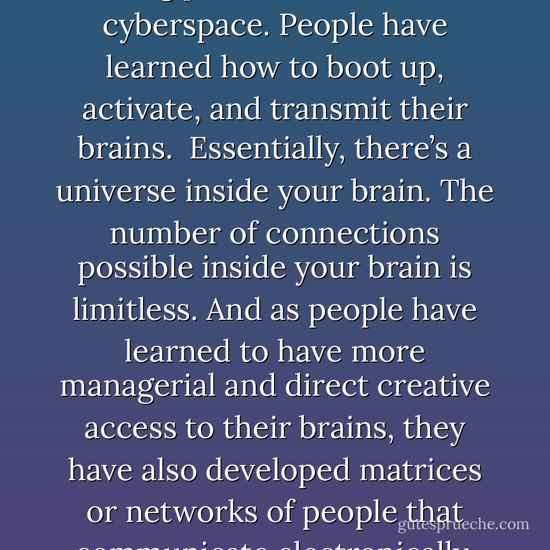 The level of intelligence has been tremendously increased, because people are thinking and communicating in terms of screens, and not in lettered books. Much of the real action is taking place in what is called cyberspace. People have learned how to boot up, activate, and transmit their brains.<br /><br />Essentially, there’s a universe inside your brain. The number of connections possible inside your brain is limitless. And as people have learned to have more managerial and direct creative access to their brains, they have also developed matrices or networks of people that communicate electronically. There are direct brain/computer link-ups. You can just jack yourself in and pilot your brain around in cyberspace-electronic space. - Timothy Leary