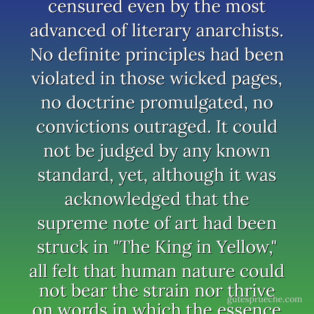 It is well known how the book spread like an infectious disease, from city to city, from continent to continent, barred out here, confiscated there, denounced by press and pulpit, censured even by the most advanced of literary anarchists. No definite principles had been violated in those wicked pages, no doctrine promulgated, no convictions outraged. It could not be judged by any known standard, yet, although it was acknowledged that the supreme note of art had been struck in "The King in Yellow," all felt that human nature could not bear the strain nor thrive on words in which the essence of purest poison lurked. The very banality and innocence of the first act only allowed the blow to fall afterwards with more awful effect. - Robert W. Chambers