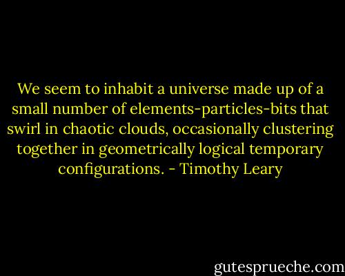 We seem to inhabit a universe made up of a small number of elements-particles-bits that swirl in chaotic clouds, occasionally clustering together in geometrically logical temporary configurations. - Timothy Leary