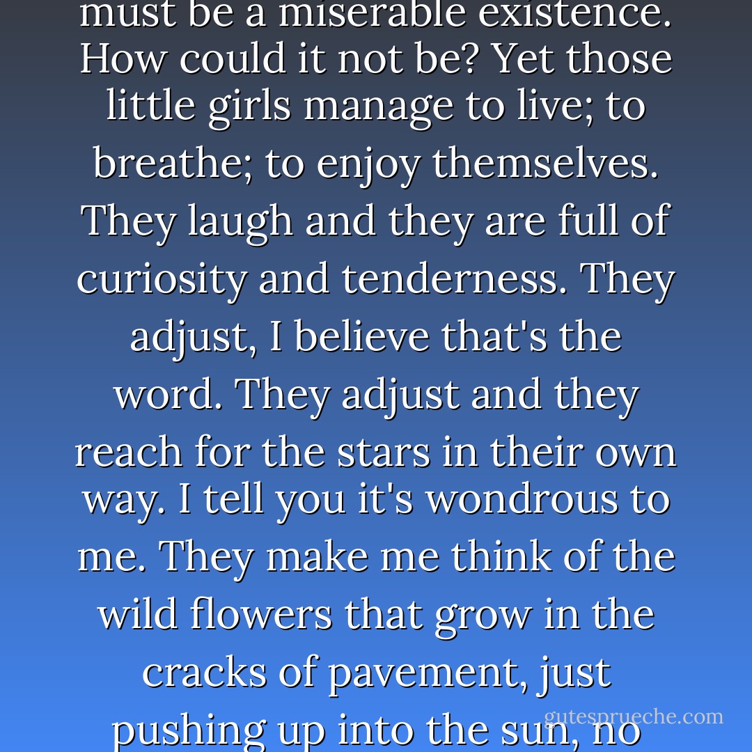 It's the way that life asserts itself, no matter what the circumstances. Of course it must be a miserable existence. How could it not be? Yet those little girls manage to live; to breathe; to enjoy themselves. They laugh and they are full of curiosity and tenderness. They adjust, I believe that's the word. They adjust and they reach for the stars in their own way. I tell you it's wondrous to me. They make me think of the wild flowers that grow in the cracks of pavement, just pushing up into the sun, no matter how many feet crush them down. - Anne Rice