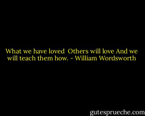 What we have loved <br />Others will love<br />And we will teach them how. - William Wordsworth