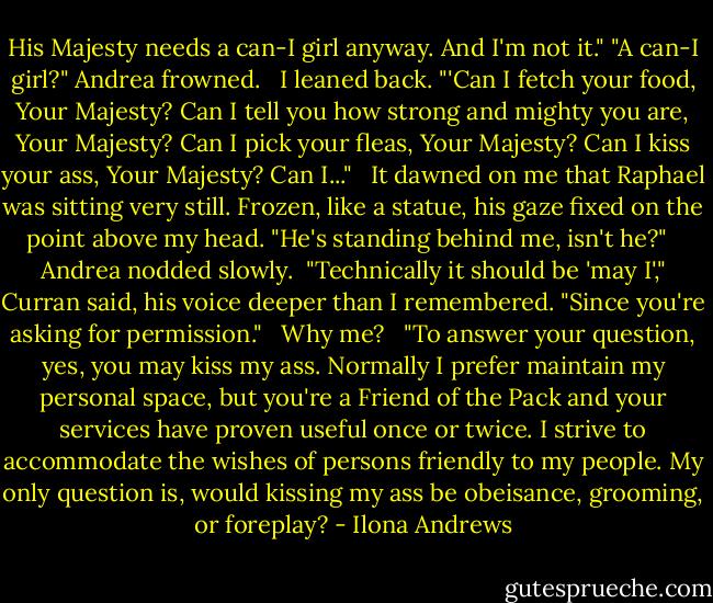 His Majesty needs a can-I girl anyway. And I'm not it."<br />"A can-I girl?" Andrea frowned. <br /><br />I leaned back. "'Can I fetch your food, Your Majesty? Can I tell you how strong and mighty you are, Your Majesty? Can I pick your fleas, Your Majesty? Can I kiss your ass, Your Majesty? Can I..." <br /><br />It dawned on me that Raphael was sitting very still. Frozen, like a statue, his gaze fixed on the point above my head. "He's standing behind me, isn't he?" <br /><br />Andrea nodded slowly.<br /><br />"Technically it should be 'may I'," Curran said, his voice deeper than I remembered. "Since you're asking for permission." <br /><br />Why me? <br /><br />"To answer your question, yes, you may kiss my ass. Normally I prefer maintain my personal space, but you're a Friend of the Pack and your services have proven useful once or twice. I strive to accommodate the wishes of persons friendly to my people. My only question is, would kissing my ass be obeisance, grooming, or foreplay? - Ilona Andrews