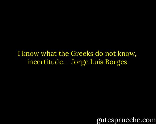 I know what the Greeks do not know, incertitude. - Jorge Luis Borges