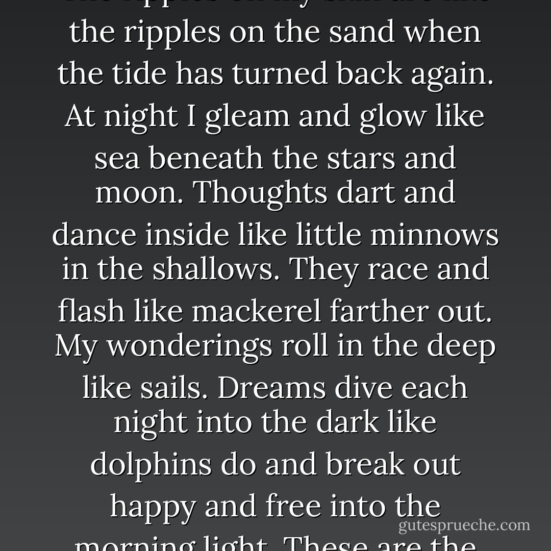 I have hair that drifts like seaweed when I swim. I have eyes that shine like rock pools. My ears are like scallop shells. The ripples on my skin are like the ripples on the sand when the tide has turned back again. At night I gleam and glow like sea beneath the stars and moon. Thoughts dart and dance inside like little minnows in the shallows. They race and flash like mackerel farther out. My wonderings roll in the deep like sails. Dreams dive each night into the dark like dolphins do and break out happy and free into the morning light. These are the things I know about myself and that I see when I look in the rock pools at myself. - David Almond